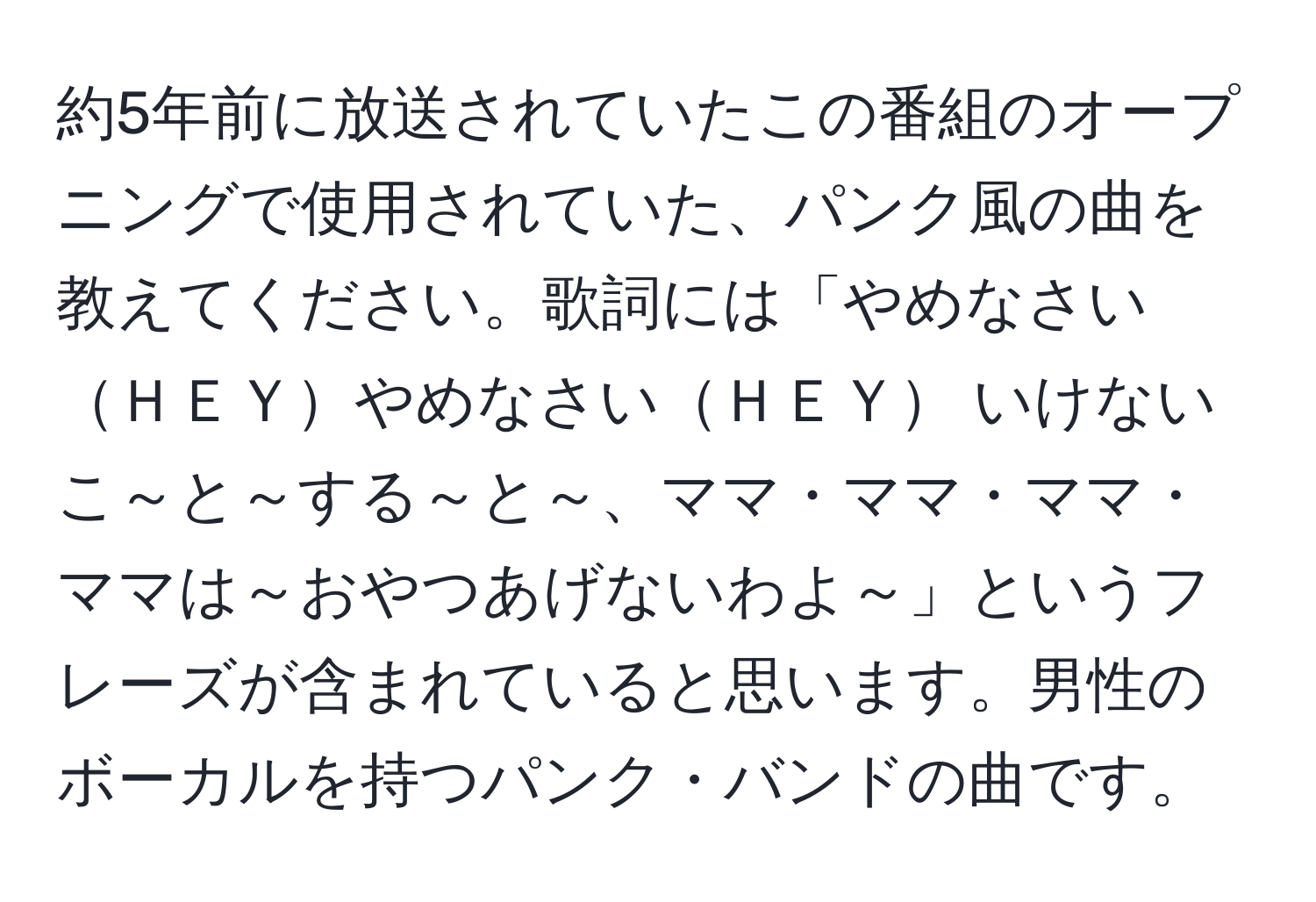 約5年前に放送されていたこの番組のオープニングで使用されていた、パンク風の曲を教えてください。歌詞には「やめなさいＨＥＹやめなさいＨＥＹ いけないこ～と～する～と～、ママ・ママ・ママ・ママは～おやつあげないわよ～」というフレーズが含まれていると思います。男性のボーカルを持つパンク・バンドの曲です。