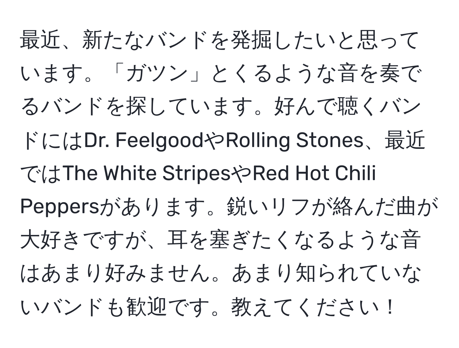 最近、新たなバンドを発掘したいと思っています。「ガツン」とくるような音を奏でるバンドを探しています。好んで聴くバンドにはDr. FeelgoodやRolling Stones、最近ではThe White StripesやRed Hot Chili Peppersがあります。鋭いリフが絡んだ曲が大好きですが、耳を塞ぎたくなるような音はあまり好みません。あまり知られていないバンドも歓迎です。教えてください！