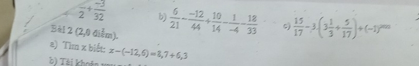 frac 2+ (-3)/32  b)  6/21 - (-12)/44 + 10/14 - 1/-4 - 18/33   15/17 -3.(3 1/3 + 5/17 )+(-1)^2012
Bài 2(2,0 điễm). 
a) Tìm x biết: x-(-12,6)=8,7+6,3
b) Tài khoản xã