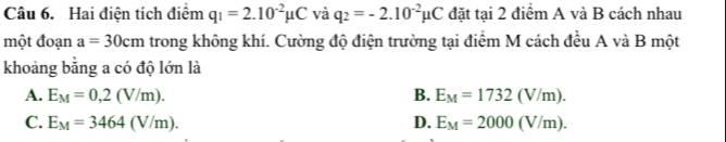 Hai điện tích điểm q_1=2.10^(-2)mu C và q_2=-2.10^(-2)mu C đặt tại 2 điểm A và B cách nhau
một đoạn a=30cm trong không khí. Cường độ điện trường tại điểm M cách đều A và B một
khoảng bằng a có độ lớn là
A. E_M=0,2(V/m). B. E_M=1732(V/m).
C. E_M=3464(V/m). D. E_M=2000(V/m).