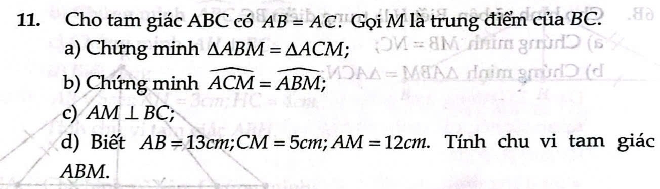 Cho tam giác ABC có AB=AC. Gọi M là trung điểm của BC. 
a) Chứng minh △ ABM=△ ACM; 
b) Chứng minh widehat ACM=widehat ABM; 
c) AM⊥ BC; 
d) Biết AB=13cm; CM=5cm; AM=12cm. Tính chu vi tam giác
ABM.