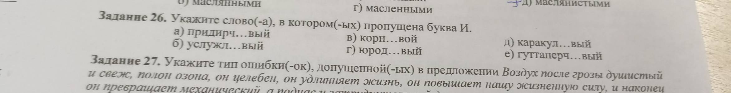 Maс.яΗΗымИ г) масленньми
Валанне 2б. Укажите слово(-а), в котором(-ыхη пронлушена буква И.
а) придирч…вый в) корн.вой д) каракул…вый
б) уcлужл…вый г) юрод.вый
е) гуттаперч.вый
Βалание 27. Укажиτе τиι оπи 6KH(-0K) η, доπηуπенной(-ых) в πредложении Βоздух ηосле грозы дуиιистый
и свелс, ΝолоΗ озона, он елебен, он удлинняет Hсизнь, оΗ Νовыиает нашу эсизненнуюо силу, и наконеи
Οн ηреврαшιает мехαнический, α νοдίας υ