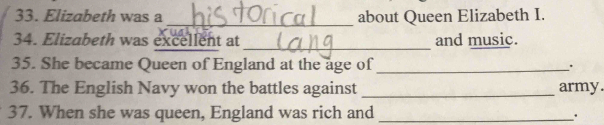 Elizabeth was a _about Queen Elizabeth I. 
34. Elizabeth was excellent at _and music. 
35. She became Queen of England at the age of_ 
. 
36. The English Navy won the battles against _army. 
37. When she was queen, England was rich and_ 
.