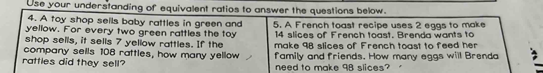 Use your understanding of equivalent ratios to answer the questions below. 
4. A toy shop sells baby rattles in green and 5. A French toast recipe uses 2 eggs to make 
yellow. For every two green rattles the toy 14 slices of French toast. Brenda wants to 
shop sells, it sells 7 yellow rattles. If the make 98 slices of French toast to feed her 
company sells 108 rattles, how many yellow family and friends. How many eggs will Brenda 
rattles did they sell? 
need to make 98 slices?