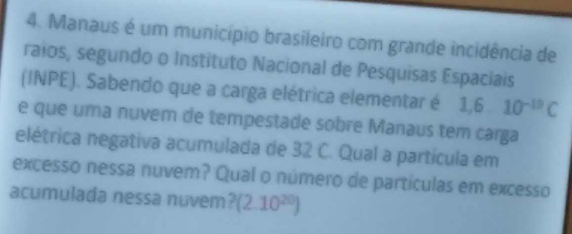 Manaus é um município brasileiro com grande incidência de 
raios, segundo o Instituto Nacional de Pesquisas Espaciais 
(INPE). Sabendo que a carga elétrica elementar é 1,610^(-19)C
e que uma nuvem de tempestade sobre Manaus tem carga 
elétrica negativa acumulada de 32 C. Qual a partícula em 
excesso nessa nuvem? Qual o número de partículas em excesso 
acumulada nessa nuvem? (2.10^(20))