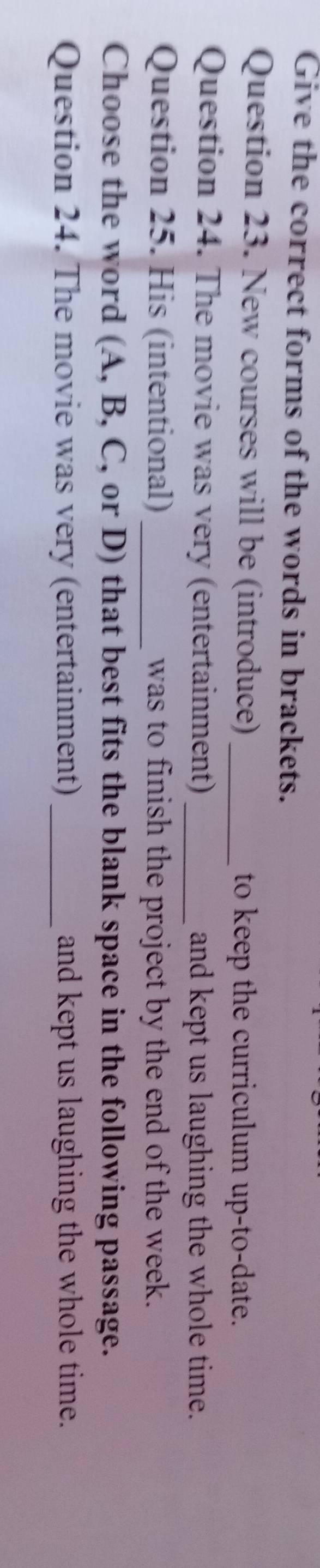 Give the correct forms of the words in brackets. 
Question 23. New courses will be (introduce) _to keep the curriculum up-to-date. 
Question 24. The movie was very (entertainment)_ and kept us laughing the whole time. 
Question 25. His (intentional) _was to finish the project by the end of the week. 
Choose the word (A, B, C, or D) that best fits the blank space in the following passage. 
Question 24. The movie was very (entertainment) _and kept us laughing the whole time.