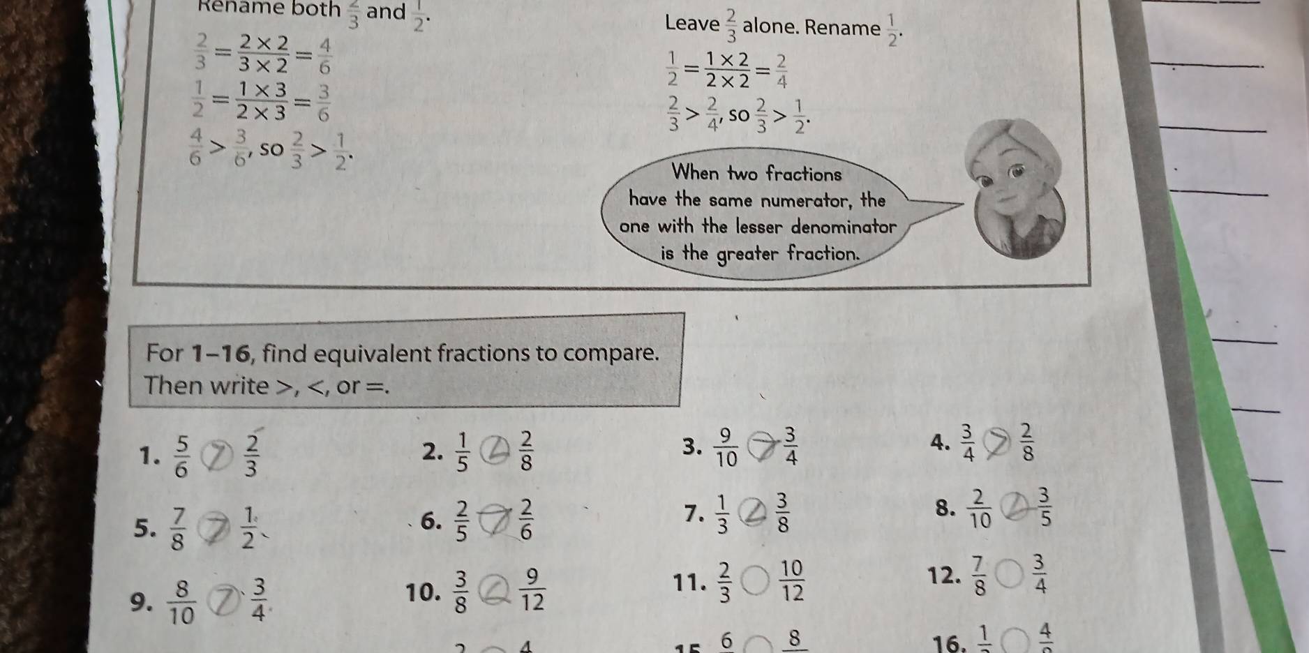 Réname both  2/3  and  1/2 . Leave  2/3  alone. Rename  1/2 .
 2/3 = (2* 2)/3* 2 = 4/6 
 1/2 = (1* 2)/2* 2 = 2/4 
_
_
 1/2 = (1* 3)/2* 3 = 3/6 
 2/3 > 2/4 , so 2/3 > 1/2 .
 4/6 > 3/6 , so 2/3 > 1/2 . 
_
When two fractions
have the same numerator, the
one with the lesser denominator 
is the greater fraction.
For 1-16, find equivalent fractions to compare.
_
_
Then write , , or =.
_
1.  5/6   2/3   1/5   2/8   9/10   3/4   3/4   2/8 
2.
3.
4.
5.  7/8   1/2 
8.
6.  2/5   2/6   1/3   3/8   2/10   3/5 
7.
9. ⑦
10.  3/8   9/12 
11.  2/3   10/12  12.  7/8   3/4 
6 8 16. frac 1 frac 4