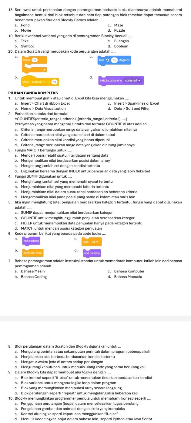 Seri awal untuk perkenalan dengan pemrograman berbasis blok, diantaranya adalah memahami
bagaimana bentuk dari blok tersebut dan cara tiap potongan blok tersebut dapat tersusun secara
benar merupakan fitur dari Blockly Games adalah
a. Pond
b. Movie d. Puzzle
19. Berikut variabel-variabel yang ada di pemrograman Blockly, kecuali ....
a. Teks c. Bilangan
b. Symbol d. Boolean
20. Dalam Scratch yang merupakan kode perulangan adalah ....
a.
C.
⑩
15 dearees
b.
d.
when ioudness * >  t0 switch costume to costume2 
1. Untuk membuat grafik atau chart di Excel kita bisa menggunakan ....
a. Insert > Chart di ribbon Excel c. Insert > Sparklines di Excel
b. Home > Data Visualization d. Data > Sort and Filter
2. Perhatikan sintaks dari formula!
=COUNTIFS(criteria_range1,criteria1,[criteria_range2,criteria2],....)
Pernyataan yang benar mengenai sintaks darl formula COUNTIF di atas adalah_
a. Criteria_range merupakan range data yang akan dijumlahkan nilainya
b. Criteria merupakan nilai yang akan dicari di dalam tabel
c. Criteria merupakan nilai kondisi yang harus dipenuhi
d. Criteria_range merupakan range data yang akan dihitung jumlahnya
3. Fungsi MATCH berfungsi untuk ....
a. Mencari posisi relatif suatu nilai dalam rentang data
b. Mengembalikan nilai berdasarkan posisi dalam array
c. Menghitung jumlah sel dengan kondisi tertentu
d. Digunakan bersama dengan INDEX untuk pencarian data yang lebih fleksibel
4. Fungsi SUMIF digunakan untuk ....
a. Menghitung jumlah sel yang memenuhi syarat tertentu
b. Menjumlahkan nilai yang memenuhi kriteria tertentu
c. Menjumlahkan nilai dalam suatu tabel berdasarkan beberapa kriteria.
d. Mengembalikan nilai pada posisi yang sama di kolom atau baris lain
5. Jika ingin menghitung total penjualan berdasarkan kategori tertentu, fungsi yang dapat digunakan
adalah ....
a. SUMIF dapat menjumlahkan nilai berdasarkan kategori
b. COUNTIF untuk menghitung jumlah penjualan berdasarkan ketegori
c. FILTER untuk menampilkan data penjualan hanya pada ketegori tertentu
d. MATCH untuk mencari posisi kategori penjualan
6. Kode program berikut yang berada pada code looks ....
a.
C.
stop . al w
b.
d.
deide this cion ext backdro
7. Bahasa pemrograman adalah instruksi standar untuk memerintah komputer. Istilah lain dari bahasa
pemrograman adalah ....
a. Bahasa Mesin
b. Bahasa Coding d. Bahasa Manusia
8. Blok perulangan dalam Scratch dan Blockly digunakan untuk ...
a. Mengulang perintah atau sekumpulan perintah dalam program beberapa kali
b. Menjalankan aksi berbeda berdasarkan kondisi tertentu
c. Mengatur waktu jeda di antara setiap perulangan
d. Mengurangi kebutuhan untuk menulis ulang kode yang sama berulang kali
9. Dalam Blockly kita dapat membuat alur logika dengan ....
a. Blok kontrol seperti “if-else” untuk menentukan tindakan berdasarkan kondisi
b. Blok variabel untuk mengatur logika loop dalam program
c. Blok yang memungkinkan manipulasi array secara langsung
d. Blok perulangan seperti “repeat” untuk mengulang aksi beberapa kali
10. Blockly memungkinkan programmer pemula untuk memahami konsep seperti
a. Penggunaan perulangan (loops) dalam menyelesaikan tugas berulang
b. Pengolahan gambar dan animasi dengan skrip yang kompleks
c. Kontrol alur logika sperti keputusan menggunkan “if-else”
d. Menulis kode tingkat lanjut dalam bahasa lain, seperti Python atau Java Script