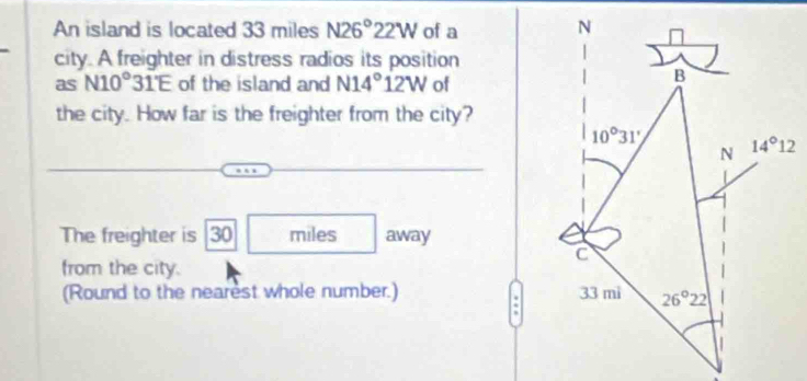 An island is located 33 miles N26°22W of a 
city. A freighter in distress radios its position
as N10°31'E of the island and N14°12W of
the city. How far is the freighter from the city?
The freighter is 30 miles away
from the city.
(Round to the nearest whole number.)