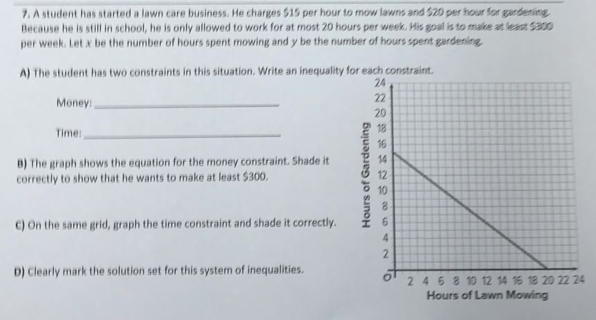 A student has started a lawn care business. He charges $15 per hour to mow lawns and $20 per hour for gardening. 
Because he is still in school, he is only allowed to work for at most 20 hours per week. His goal is to make at least $300
per week. Let x be the number of hours spent mowing and y be the number of hours spent gardening. 
A) The student has two constraints in this situation. Write an inequality for each constraint. 
Money:_ 
Time: 
B) The graph shows the equation for the money constraint. Shade it 
correctly to show that he wants to make at least $300. 
C) On the same grid, graph the time constraint and shade it correctly. 
D) Clearly mark the solution set for this system of inequalities. 
4