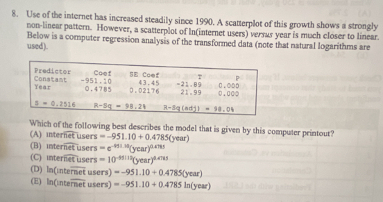 Use of the internet has increased steadily since 1990. A scatterplot of this growth shows a strongly
non-linear pattern. However, a scatterplot of ln(internet users) versus year is much closer to linear.
Below is a computer regression analysis of the transformed data (note that natural logarithms are
used).
Which of the following best describes the model that is given by this computer printout?
(A) nteroverline netusers =-951.10+0.4785(year)
(B) interoverline netusers =e^(-951.10)(year)^0.4785
(C) interoverline netusers =10^(-95110)(year)^0.4785
(D) ln (inteoverline rnetusers)=-951.10+0.4785(year)
(E) ln (inteoverline rnetusers)=-951.10+0.4785ln (year)