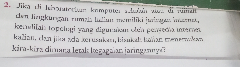 Jika di laboratorium komputer sekolah atau di ruman 
dan lingkungan rumah kalian memiliki jaringan internet, 
kenalilah topologi yang digunakan oleh penyedia internet 
kalian, dan jika ada kerusakan, bisakah kalian menemukan 
kira-kira dimana letak kegagalan jaringannya?