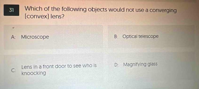 Which of the following objects would not use a converging
(convex) lens?
A: Microscope B: Optical telescope
Lens in a front door to see who is D: Magnifying glass
C: knoocking