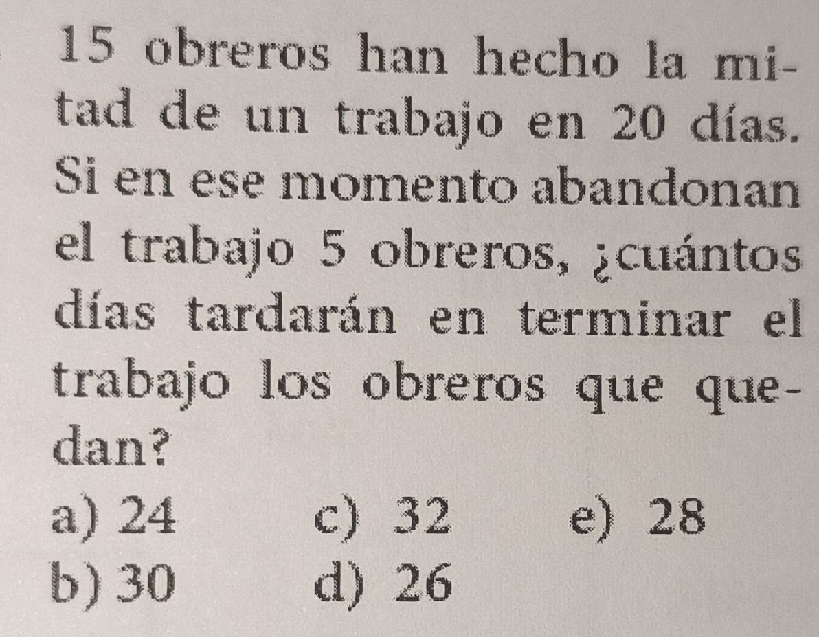 obreros han hecho la mi-
tad de un trabajo en 20 días.
Si en ese momento abandonan
el trabajo 5 obreros, ¿cuántos
días tardarán en terminar el
trabajo los obreros que que-
dan?
a) 24 c) 32 e) 28
b) 30 d) 26