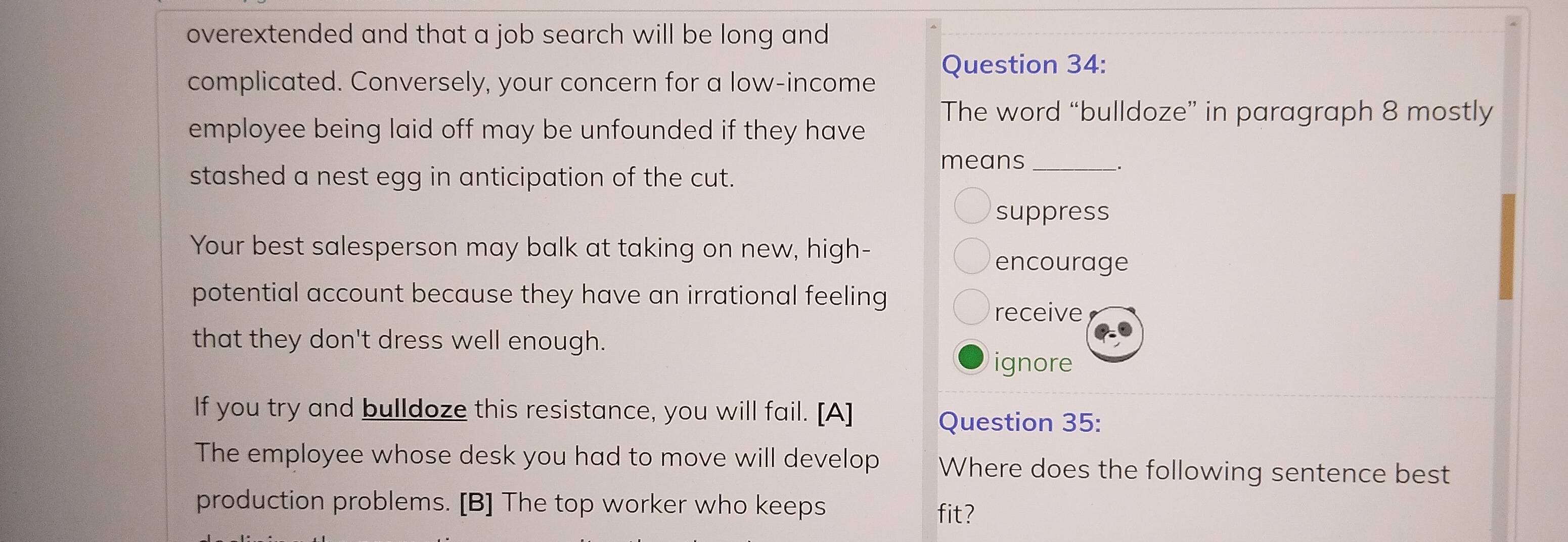 overextended and that a job search will be long and 
complicated. Conversely, your concern for a low-income Question 34:
The word “bulldoze” in paragraph 8 mostly
employee being laid off may be unfounded if they have
means_
stashed a nest egg in anticipation of the cut.
suppress
Your best salesperson may balk at taking on new, high-
encourage
potential account because they have an irrational feeling
receive
that they don't dress well enough.
ignore
If you try and bulldoze this resistance, you will fail. [A]
Question 35:
The employee whose desk you had to move will develop Where does the following sentence best
production problems. [B] The top worker who keeps
fit?