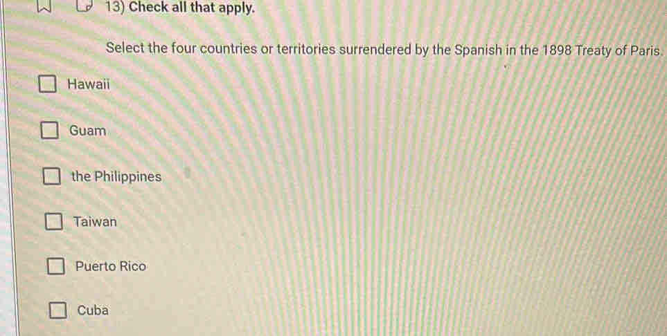 Check all that apply.
Select the four countries or territories surrendered by the Spanish in the 1898 Treaty of Paris.
Hawaii
Guam
the Philippines
Taiwan
Puerto Rico
Cuba