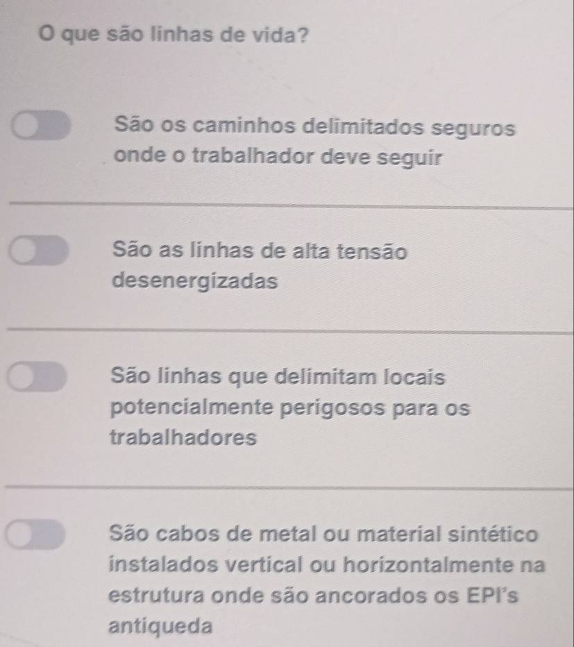 que são linhas de vida?
São os caminhos delimitados seguros
onde o trabalhador deve seguir
São as linhas de alta tensão
desenergizadas
São linhas que delimitam locais
potencialmente perigosos para os
trabalhadores
São cabos de metal ou material sintético
instalados vertical ou horizontalmente na
estrutura onde são ancorados os EPI's
antiqueda