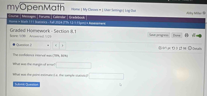 myOpenMath Home | My Classes × | User Settings| Log Out Abby Miller 
Course Messages Forums Calendar Gradebook 
Home > Math 111 Statistics - Fall 2024 (TTh 12-1:1 5pm) > Assessment 
Graded Homework - Section 8.1 Save progress 
Score: 1/39 Answered: 1/29 Done sqrt(0) 
Question 2 < > 0/1 ptつ 3 98 0 Details 
The confidence interval was (78%, 86%) 
What was the margin of error? □ 
What was the point estimate (i.e. the sample statistic)? □ 
Submit Question