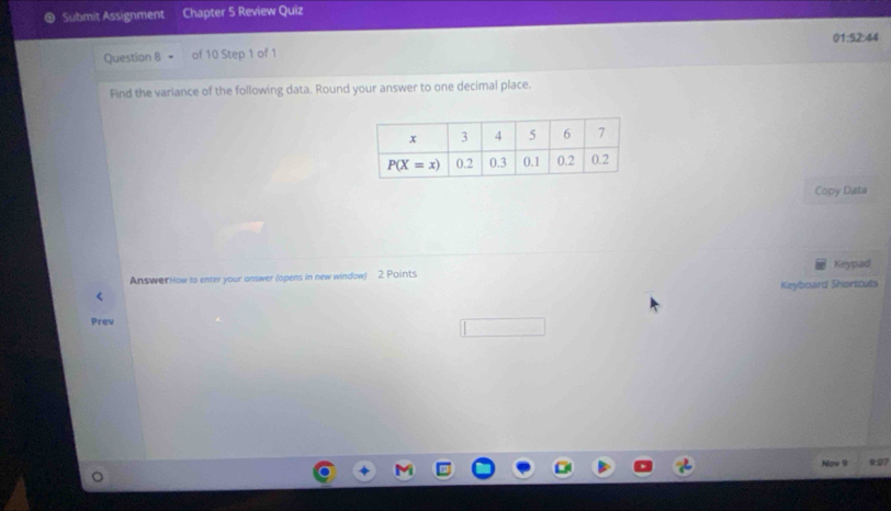 Submit Assignment Chapter 5 Review Quiz
Question 8 of 10 Step 1 of 1 01:52:4
Find the variance of the following data. Round your answer to one decimal place.
Copy Data
AnswerHow to enter your answer (opens in new window) 2. Points Keypad
Keyboard Shortcuts
<
Prev
9:27