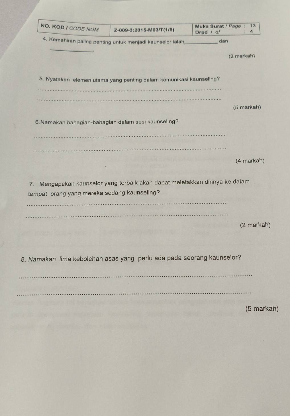 Muka Surat / Page 13 
NO. KOD I CODE NUM. Z-009-3:2015-M03/T(1/6) Drpd / of 4 
4. Kemahiran paling penting untuk menjadi kaunselor ialah_ dan 
_ 
(2 markah) 
5. Nyatakan elemen utama yang penting dalam komunikasi kaunseling? 
_ 
_ 
(5 markah) 
6.Namakan bahagian-bahagian dalam sesi kaunseling? 
_ 
_ 
(4 markah) 
7. Mengapakah kaunselor yang terbaik akan dapat meletakkan dirinya ke dalam 
tempat orang yang mereka sedang kaunseling? 
_ 
_ 
(2 markah) 
8. Namakan lima kebolehan asas yang perlu ada pada seorang kaunselor? 
_ 
_ 
(5 markah)