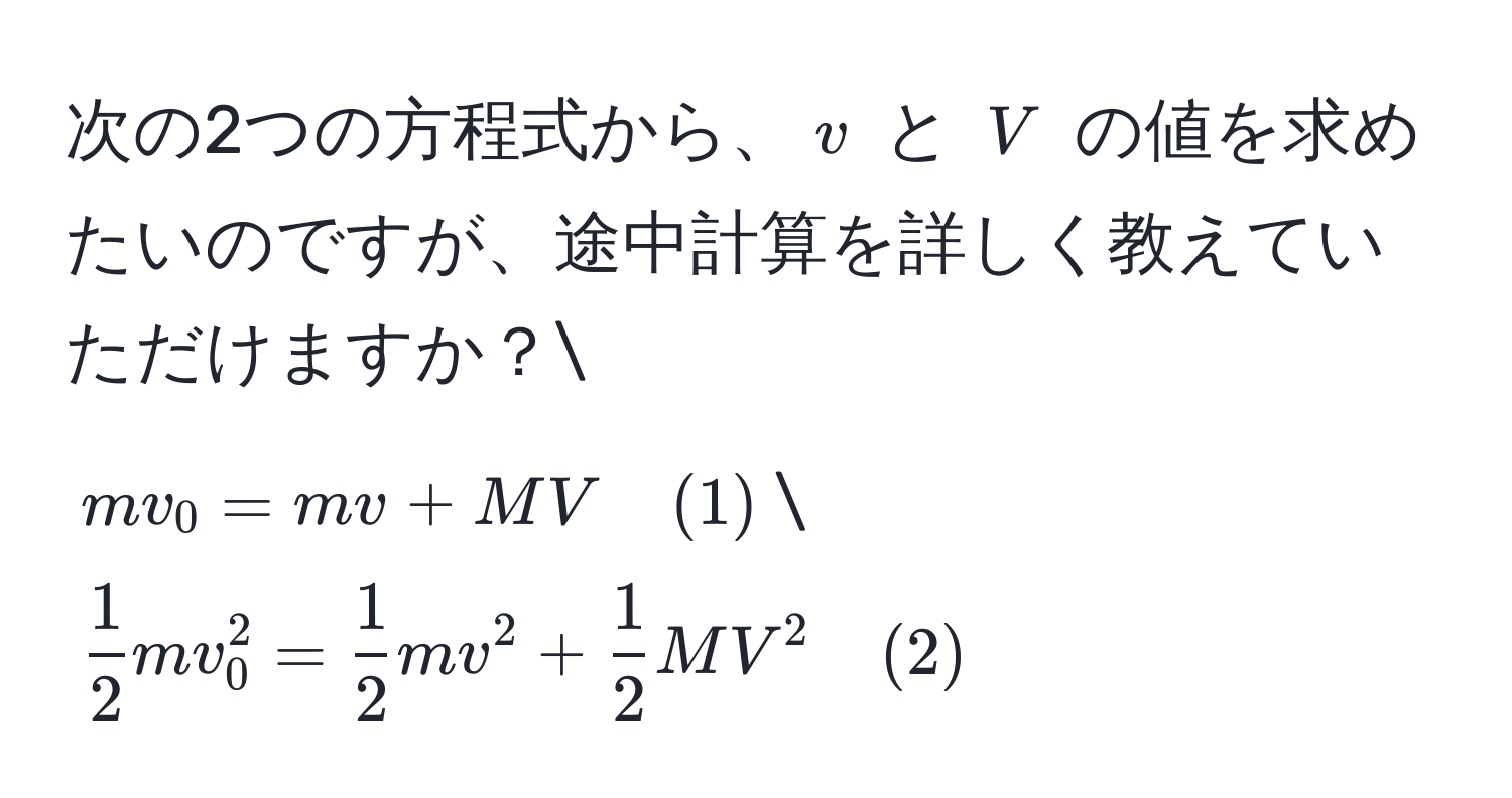 次の2つの方程式から、$v$ と $V$ の値を求めたいのですが、途中計算を詳しく教えていただけますか？
$mv_0 = mv + MV quad (1)$
$ 1/2 mv_0^(2 = frac1)2mv^(2 + frac1)2MV^2 quad (2)$