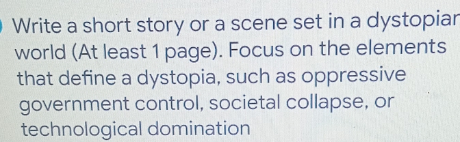 Write a short story or a scene set in a dystopiar 
world (At least 1 page). Focus on the elements 
that define a dystopia, such as oppressive 
government control, societal collapse, or 
technological domination