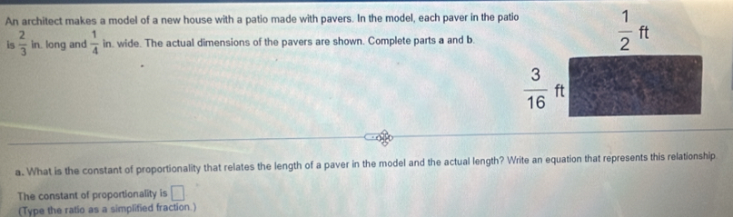 An architect makes a model of a new house with a patio made with pavers. In the model, each paver in the pa
is  2/3  in. long and -  1/4 in. wide. The actual dimensions of the pavers are shown. Complete parts a and b.
a. What is the constant of proportionality that relates the length of a paver in the model and the actual length? Write an equation that represents this relationship
The constant of proportionality is □
(Type the ratio as a simplified fraction.)