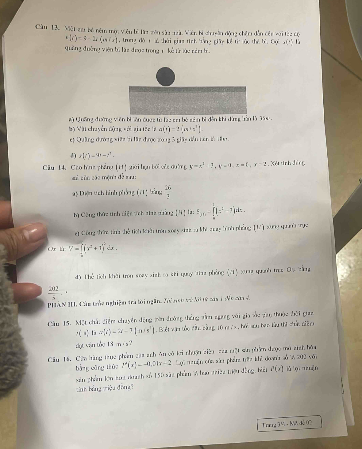 Một em bé ném một viên bi lăn trên sản nhà. Viên bi chuyển động chậm dần đều với tốc độ
v(t)=9-2t(m/s) , trong đó / là thời gian tính bằng giây kể từ lúc thà bì. Gọi s(1) là
quãng đường viên bi lăn được trong 7 kể từ lúc ném bi.
a) Quãng đường viên bi lăn được từ lúc em bé ném bi đến khi dừng hẳn là 36m .
b) Vật chuyển động với gia tốc là a(t)=2(m/s^2).
c) Quãng đường viên bi lăn được trong 3 giây đầu tiên là 18m .
d) s(t)=9t-t^2.
Câu 14. Cho hình phẳng (H) giới hạn bởi các đường y=x^2+3,y=0,x=0,x=2. Xét tính dúng
sai của các mệnh đề sau:
a) Diện tích hình phẳng (H) bằng  26/3 
bb Công thức tính diện tích hình phẳng (H) là: S_(1l)=∈tlimits _0^(2(x^2)+3)dx.
c) Công thức tính thể tích khối tròn xoay sinh ra khi quay hình phẳng (H) xung quanh trục
Ox là: V=∈t (x^2+3)^2dx.
d) Thể tích khối tròn xoay sinh ra khi quay hình phẳng (H) xung quanh trục Ox bằng
 202/5 .
PHẢN III. Câu trắc nghiệm trã lời ngắn. Thí sinh trả lời từ câu 1 đến câu 4.
Câu 15. Một chất điểm chuyển động trên đường thẳng nằm ngang với gia tốc phụ thuộc thời gian
t(s) là a(t)=2t-7(m/s^2). Biết vận tốc đầu bằng 10 m /s, hỏi sau bao lâu thì chất điểm
dạt vận tốc 18 m /s ?
Câu 16. Cửa hàng thực phẩm của anh An có lợi nhuận biên của một sản phẩm được mô hình hóa
bằng công thức P'(x)=-0,01x+2. Lợi nhuận của sản phẩm trên khi doanh số là 200 với
sản phẩm lớn hơn doanh số 150 sản phầm là bao nhiêu triệu đồng, biết P(x) là lợi nhuận
tính bằng triệu đồng?
Trang 3/4 - Mã đề 02