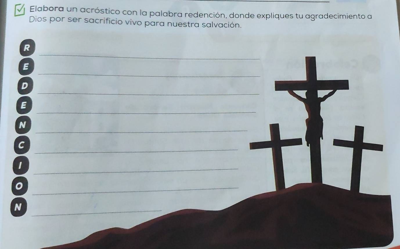 Elabora un acróstico con la palabra redención, donde expliques tu agradecimiento a 
Dios por ser sacrificio vivo para nuestra salvación. 
_ 
R 
_ 
E 
_ 
D 
_ 
E 
_ 
N 
_C 
_ 
_ 
_N