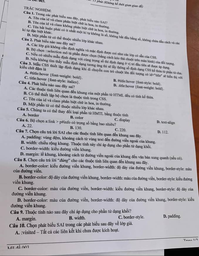 De: 003.
1. 15 phút (Không kể thời gian giao đề)
TRÁC NGHIỆM:
Câu 1. Trong các phát biểu sau đây, phát biểu nào SAI?
A. Tên của id và class phân biệt chữ in hoa, in thường
B. Tên của id và class không phân biệt chữ in hoa, in thường
C. Tên bắt buộc phải có ít nhất một kí tự không là số, không bắt đầu bằng số, không chứa đầu cách và các
kí tự đặc biệt khác. D. Một phần từ có thể thuộc nhiều lớp khác nhau.
Câu 2. Phát biểu nào sau đây sai?
A. Các lớp giả không cần định nghĩa và mặc định được coi như các lớp có sẵn của CSS.
B. Bộ chọn ::selection mô tả phần được chọn (bằng cách kéo thà chuột trên màn hình) của đổi tượng.
C. Nếu có nhiều mẫu định dạng với cùng trọng số thì định dạng ở vị trí đầu tiên sẽ được áp dụng.
D. Nếu không tìm thấy mẫu định dạng tương ứng thì sẽ lấy thông số định dạng CSS kế thừa từ phần từ cha.
kiểu chữ đậm là
Cậu 3. Mẫu CSS thiết lập định dạng khi di chuyển con trò chuột lên đổi tượng có id="title" sẽ hiển thị với
A. #title:hover font-weight: bold. B. #title:hover font-style: bold.
C. title:hover font-style: italics. D. .title:hover font-weight: bold.
Câu 4. Phát biểu nào sau đây sai?
A. Các thuộc tính liên quan đến khung của một phần tử HTML đều có tính kế thừa.
B. Có thể thiết lập bộ chọn là thuộc tính trong CSS.
C. Tên của id và class phân biệt chữ in hoa, in thường.
D. Một phần tử có thể thuộc nhiều lớp khác nhau.
Câu 5. Chúng ta có thể thay đổi loại phần từ HMTL bằng thuộc tính
A. border B. color C. display D. text-align
Câu 6. Bộ chọn a:link > p#info có trọng số bằng bao nhiêu?
A. 22. B. 130. C. 220. D. 112.
Câu 7. Chọn câu trả lời SAI cho các thuộc tính liên quan đến khung sau đây.
A. padding: vùng đệm, khoảng cách từ vùng text đến đường viền ngoài của khung.
B. width: chiều rộng khung. Thuộc tính này chi áp dụng cho phần tử dạng khối.
C. border-width: kiểu đường viền khung.
D. margin: lề khung, khoảng cách từ đường viền ngoài của khung đến văn bản xung quanh (nếu có).
Câu 8. Chọn câu trả lời “đúng” cho các thuộc tính liên quan đến khung sau đây.
A. border-color: kiểu đường viền khung, border-width: độ dày của đường viền khung, border-style: màu
của đường viền.
B. border-color: độ dày của đường viền khung, border-width: màu của đường viền, border-style: kiểu đường
viền khung.
C. border-color: màu của đường viền, border-width: kiểu đường viền khung, border-style: độ dày của
đường viền khung.
D. border-color: màu của đường viền, border-width: độ dày của đường viền khung, border-style: kiều
dường viền khung.
Câu 9. Thuộc tính nào sau đây chỉ áp dụng cho phần tử dạng khối?
A. margin. B. width. C. border-style. D. padding.
Câu 10. Chọn phát biểu SAI trong các phát biểu sau đây về lớp giả.
A. :visited - Tất cả các liên kết khi chưa được kích hoạt.
Mã đà 002 Tronn 1/7