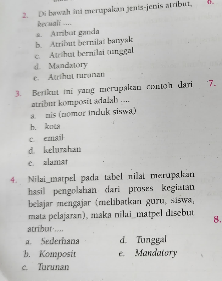 Di bawah ini merupakan jenis-jenis atribut, 6.
kecuali ....
a. Atribut ganda
b. Atribut bernilai banyak
c. Atribut bernilai tunggal
d. Mandatory
e. Atribut turunan
3. Berikut ini yang merupakan contoh dari ' 7.
atribut komposit adalah ....
a. nis (nomor induk siswa)
b. kota
c. email
d. kelurahan
e. alamat
4. Nilai_matpel pada tabel nilai merupakan
hasil pengolahan dari proses kegiatan
belajar mengajar (melibatkan guru, siswa,
mata pelajaran), maka nilai_matpel disebut
8.
atribut ....
a. Sederhana d. Tunggal
b. Komposit e. Mandatory
c. Turunan