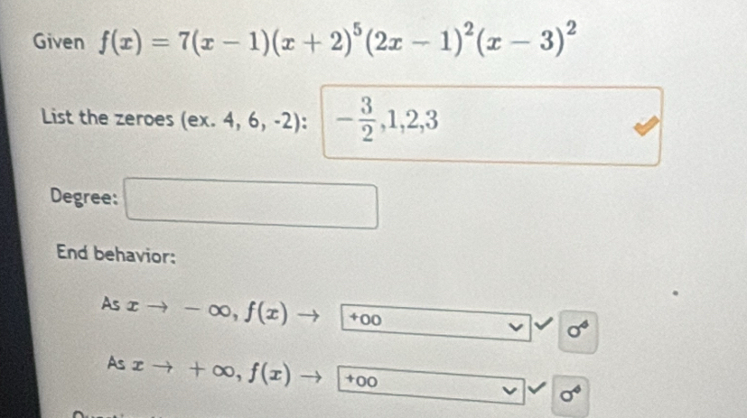 Given f(x)=7(x-1)(x+2)^5(2x-1)^2(x-3)^2
List the zeroes (ex.4,6,-2) - 3/2 , 1, 2, 3
□  
Degree: □ 
End behavior: 
As xto -∈fty , f(x)to +00
sigma^4
As xto +∈fty , f(x)to +00 v sigma^4