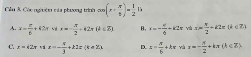 Các nghiệm của phương trình cos (x+ π /6 )= 1/2  là
A. x= π /6 +k2π và x=- π /2 +k2π (k∈ Z). B. x=- π /6 +k2π và x= π /2 +k2π (k∈ Z).
C. x=k2π và x=- π /3 +k2π (k∈ Z). x= π /6 +kπ và x=- π /2 +kπ (k∈ Z). 
D.