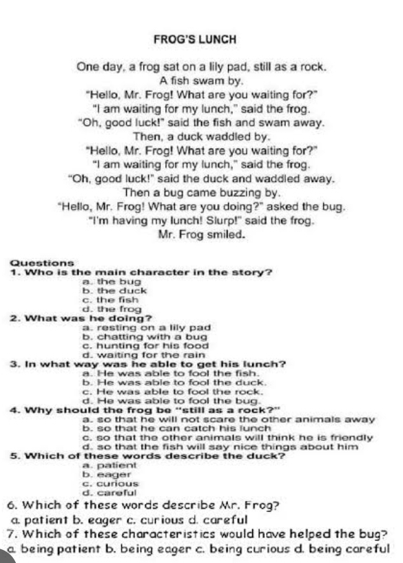 FROG'S LUNCH
One day, a frog sat on a lily pad, still as a rock.
A fish swam by.
"Hello, Mr. Frog! What are you waiting for?”
“I am waiting for my lunch,” said the frog.
"Oh, good luck!" said the fish and swam away.
Then, a duck waddled by.
“Hello, Mr. Frog! What are you waiting for?”
“I am waiting for my lunch," said the frog.
“Oh, good luck!” said the duck and waddled away.
Then a bug came buzzing by.
"Hello, Mr. Frog! What are you doing?" asked the bug.
"I'm having my lunch! Slurp!" said the frog.
Mr. Frog smiled.
Questions
1. Who is the main character in the story?
a. the bug
b. the duck
c. the fish
d. the frog
2. What was he doing?
a. resting on a lily pad
b. chatting with a bug
c. hunting for his food
d. waiting for the rain
3. In what way was he able to get his lunch?
a. He was able to fool the fish.
b. He was able to fool the duck.
c. He was able to fool the rock.
d. He was able to fool the bug.
4. Why should the frog be “still as a rock?”
a. so that he will not scare the other animals away
b. so that he can catch his lunch
c. so that the other animals will think he is friendly
d. so that the fish will say nice things about him
5. Which of these words describe the duck?
a. patient
b. eager
c. curious
d. careful
6. Which of these words describe Mr. Frog?
a. patient b. eager c. curious d. careful
7. Which of these characteristics would have helped the bug?
a. being patient b. being eager c. being curious d. being careful
