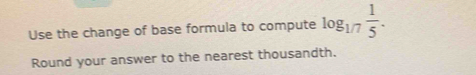 Use the change of base formula to compute log _1/7 1/5 . 
Round your answer to the nearest thousandth.