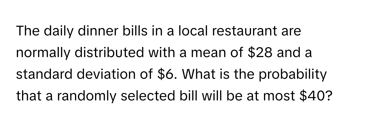 The daily dinner bills in a local restaurant are normally distributed with a mean of $28 and a standard deviation of $6. What is the probability that a randomly selected bill will be at most $40?