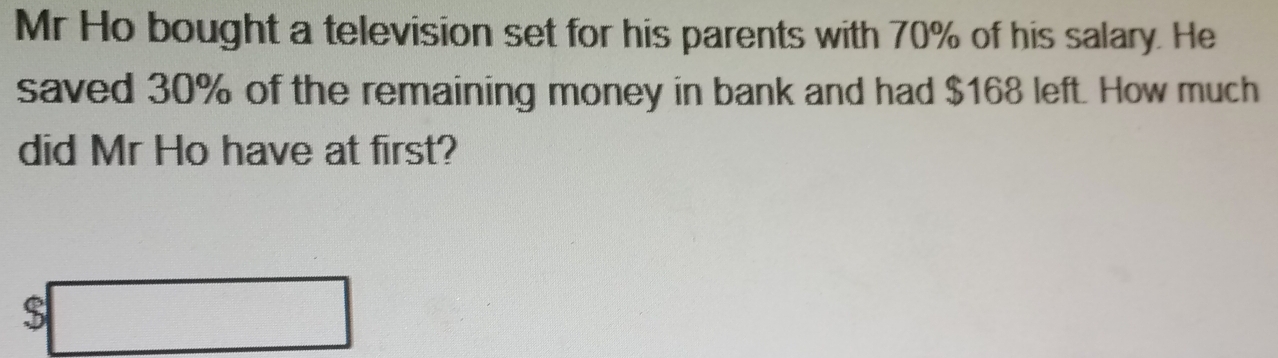 Mr Ho bought a television set for his parents with 70% of his salary. He 
saved 30% of the remaining money in bank and had $168 left. How much 
did Mr Ho have at first?
$□