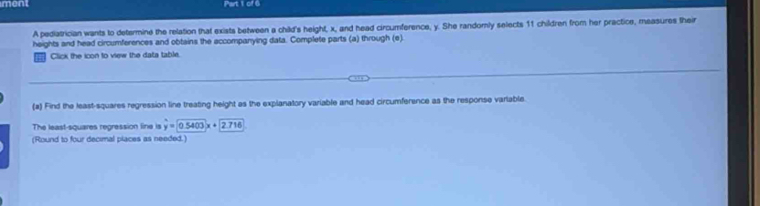 ment Part 1 of 6 
A pediatrician wants to determine the relation that exists between a child's height, x, and head circumference, y. She randomly selects 11 children from her practice, measures their 
heights and head circumferences and obtains the accompanying data. Complete parts (a) through (e) 
= Click the icon to view the data table. 
(a) Find the least-squares regression line treating height as the explanatory variable and head circumference as the response vartable 
The least-squares regression line is hat y=0.5403x+2.716
(Round to four decimal piaces as needed.)