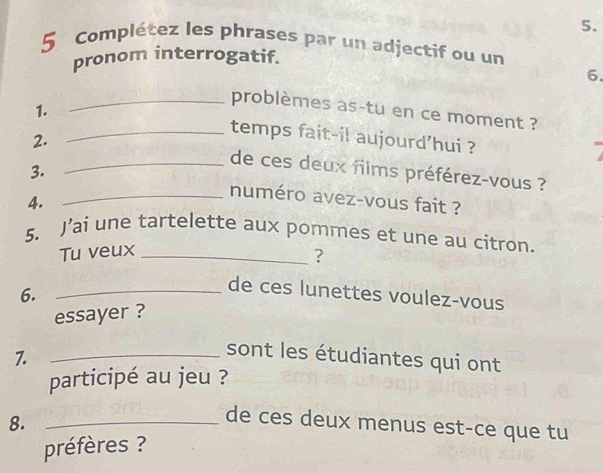 Complétez les phrases par un adjectif ou un 
pronom interrogatif. 
6. 
_problèmes as-tu en ce moment ? 
1. _temps fait-il aujourd'hui ? 
2. _de ces deux films préférez-vous ? 
3. 
4. 
_numéro avez-vous fait ? 
5. J’ai une tartelette aux pommes et une au citron. 
Tu veux_ 
? 
6. 
_de ces lunettes voulez-vous 
essayer ? 
7. 
_sont les étudiantes qui ont 
participé au jeu ? 
8._ 
de ces deux menus est-ce que tu 
préfères ?