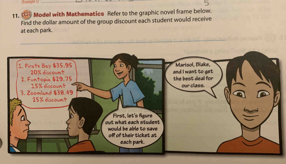 (Example 5)_ 
11. CCSS Model with Mathematics Refer to the graphic novel frame below. 
Find the dollar amount of the group discount each student would receive 
at each park. 
1. Pirate Bay $35.95 Marisol, Blake,
20% discount and I want to get 
2. Funtopia $29.75 the best deal for
15% discount our class. 
3. Zoomland $38.49
25% discount 
First, let's figure 
out what each student 
would be able to save 
off of their ticket at 
each park.