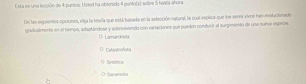 Esta es una lección de 4 puntos. Usted ha obtenido 4 punto(s) sobre 5 hasta ahora.
De las siguientes opciones, elija la teoría que está basada en la selección natural, la cual explica que los seres vivos han evolucionado
gradualmente en el tiempo, adaptándose y sobreviviendo con variaciones que pueden conducir al surgimiento de una nueva especie.
Lamarckista
Catastrofista
Sintética
Darwinista