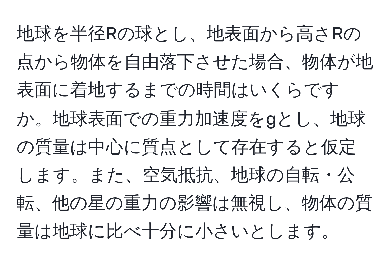 地球を半径Rの球とし、地表面から高さRの点から物体を自由落下させた場合、物体が地表面に着地するまでの時間はいくらですか。地球表面での重力加速度をgとし、地球の質量は中心に質点として存在すると仮定します。また、空気抵抗、地球の自転・公転、他の星の重力の影響は無視し、物体の質量は地球に比べ十分に小さいとします。