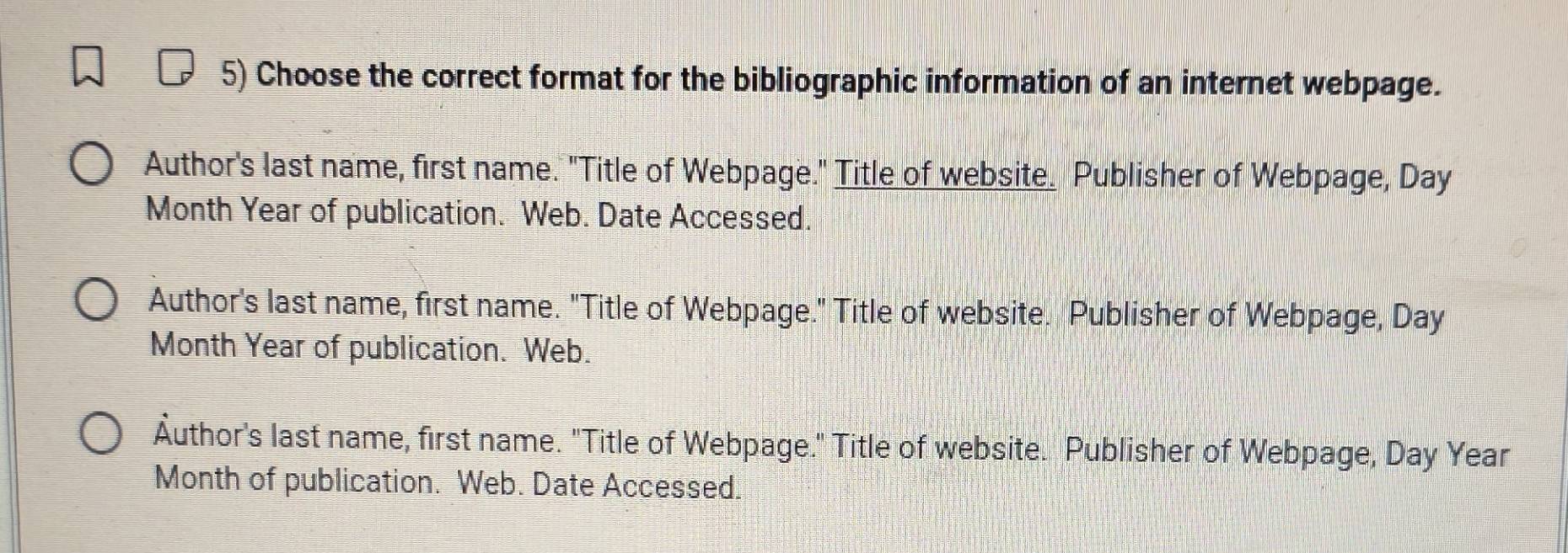 Choose the correct format for the bibliographic information of an internet webpage.
Author's last name, first name. "Title of Webpage." Title of website. Publisher of Webpage, Day
Month Year of publication. Web. Date Accessed.
Author's last name, first name. "Title of Webpage." Title of website. Publisher of Webpage, Day
Month Year of publication. Web.
Äuthor's last name, first name. "Title of Webpage." Title of website. Publisher of Webpage, Day Year
Month of publication. Web. Date Accessed.