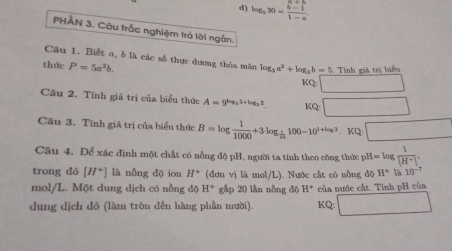 log _530= (b-1)/1-a . 
PHÂN 3. Câu trắc nghiệm trả lời ngắn. 
Câu 1. Biết a, b là các số thực dương thỏa mãn log _3a^2+log _3b=5 Tính giá trị biểu 
thức P=5a^2b. 
KQ: □ 
Câu 2. Tính giá trị của biểu thức A=9^(log _3)5+log _32. KQ: □ 
Câu 3. Tính giá trị của biểu thức B=log  1/1000 +3· log _ 1/10 100-10^(1+log 2). KQ: □ 
Câu 4. D Để xác định một chất có nồng độ pH, người ta tính theo công thức pH=log  1/[H^+] , 
trong đó [H^+] là nồng độ ion H^+ (đơn vị là mol/L). Nước cất có nồng độ H^+la10^(-7)
mol/L. Một dung dịch có nồng độ H^+ gấp 20 lần nồng độ H^+ của nước cất. Tính pH của 
dung dịch đó (làm tròn đến hàng phần mười). KQ: □