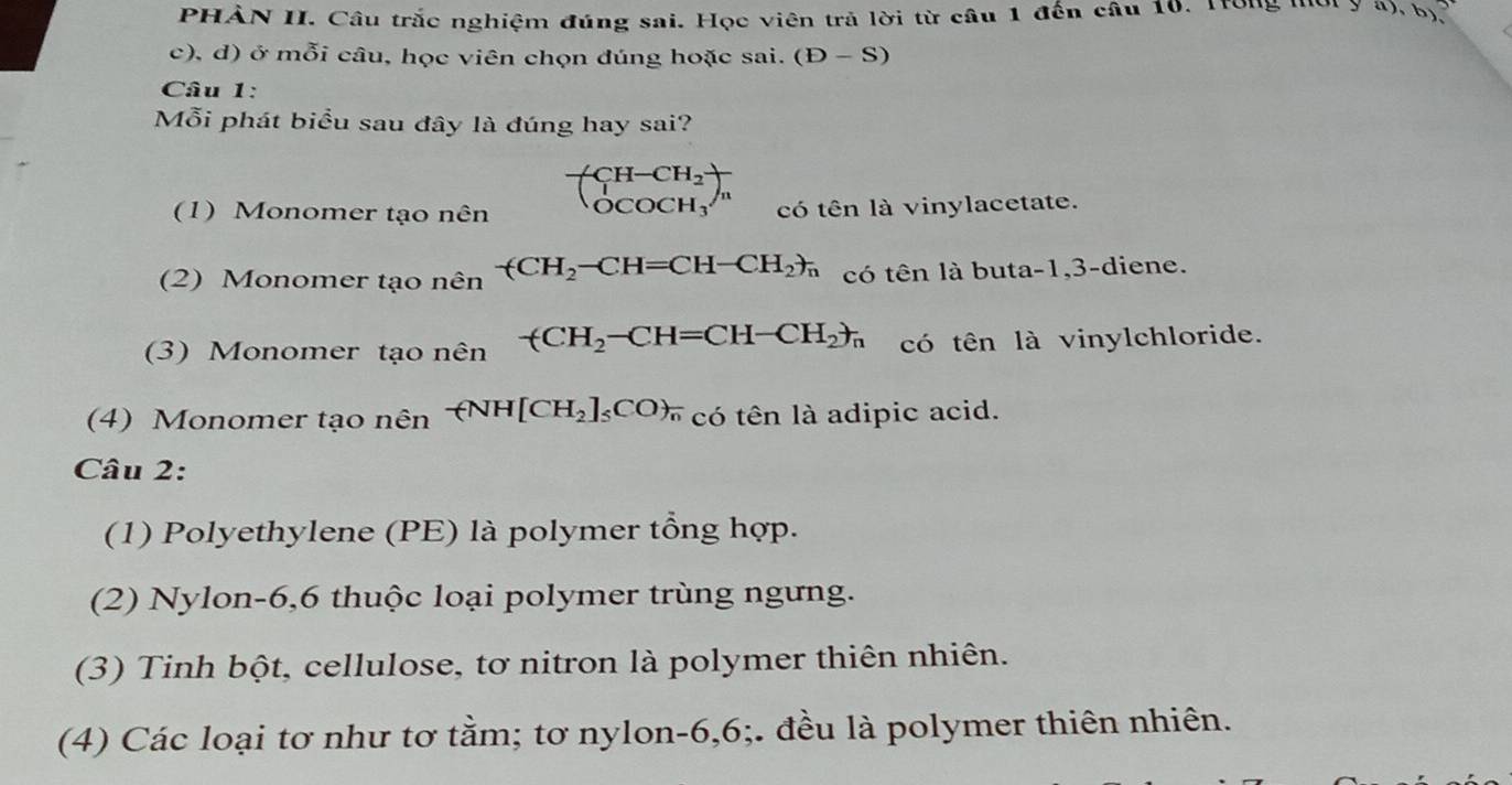 PHẢN II. Câu trắc nghiệm đúng sai. Học viên trả lời từ câu 1 đến câu 10. Trong ''ời y 4), b 
c), đ) ở mỗi câu, học viên chọn đúng hoặc sai. (D-S)
Câu 1: 
Mỗi phát biểu sau đây là đúng hay sai?
beginpmatrix CH-CH_2 OCOCH_3endpmatrix _n
(1) Monomer tạo nên có tên là vinylacetate. 
(2) Monomer tạo nên -(CH_2-CH=CH-CH_2)_n có tên là buta -1, 3 -diene. 
(3) Monomer tạo nên -(CH_2-CH=CH-CH_2)_n có tên là vinylchloride. 
(4) Monomer tạo nên -(NH[CH_2]_5CO)_n có tên là adipic acid. 
Câu 2: 
(1) Polyethylene (PE) là polymer tổng hợp. 
(2) Nylon -6, 6 thuộc loại polymer trùng ngưng. 
(3) Tinh bột, cellulose, tơ nitron là polymer thiên nhiên. 
(4) Các loại tơ như tơ tằm; tơ nylon -6, 6;. đều là polymer thiên nhiên.