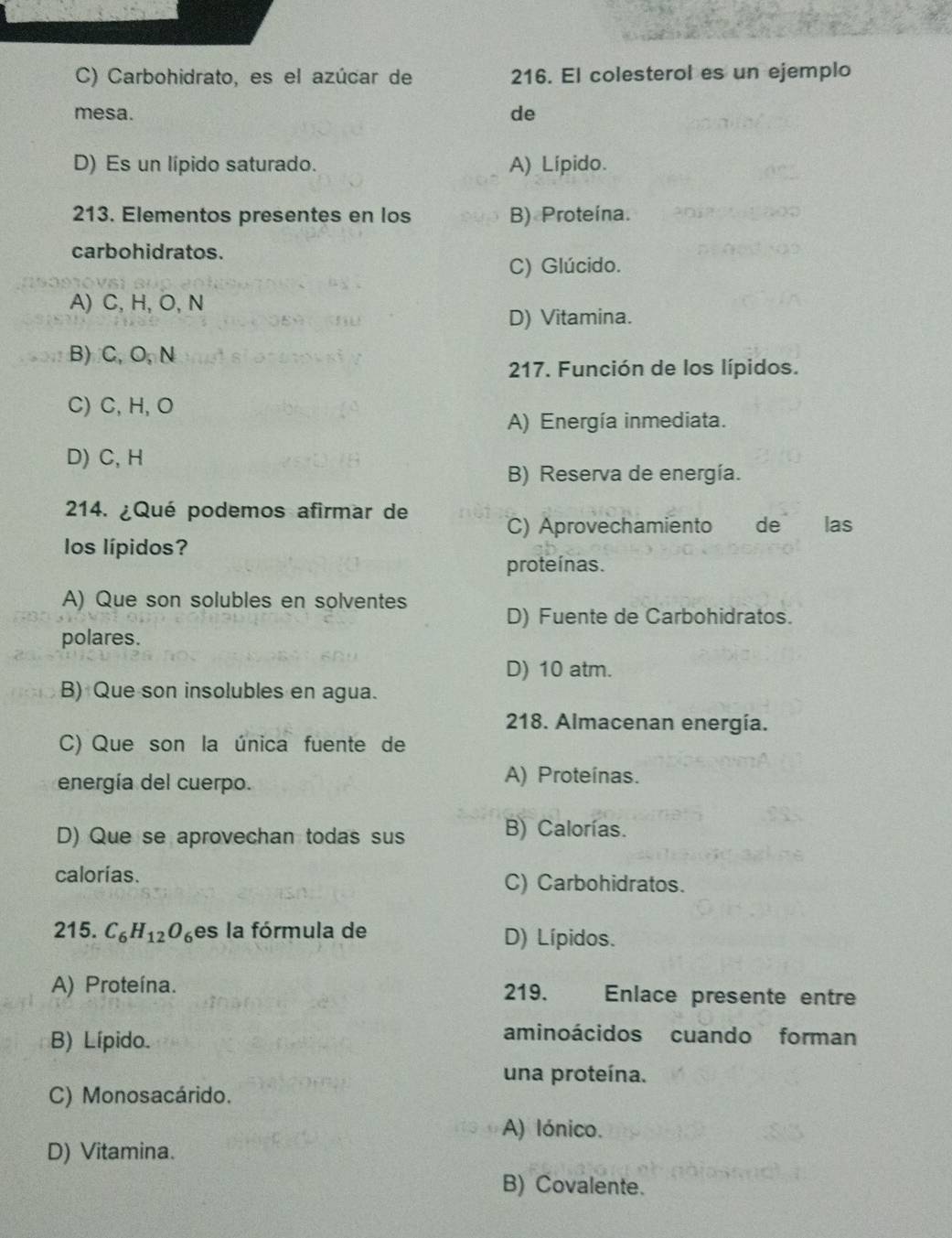 C) Carbohidrato, es el azúcar de 216. El colesterol es un ejemplo
mesa. de
D) Es un lípido saturado. A) Lípido.
213. Elementos presentes en los B) Proteína.
carbohidratos.
C) Glúcido.
A) C, H, O, N
D) Vitamina.
B)C, O,N
217. Función de los lípidos.
C) C, H, O
A) Energía inmediata.
D) C, H
B) Reserva de energía.
214. ¿Qué podemos afirmar de
C) Aprovechamiento de las
los lípidos?
proteínas.
A) Que son solubles en solventes
D) Fuente de Carbohidratos.
polares.
D) 10 atm.
B) Que son insolubles en agua.
218. Almacenan energía.
C) Que son la única fuente de
energía del cuerpo. A) Proteínas.
D) Que se aprovechan todas sus B) Calorías.
calorías. C) Carbohidratos.
215. C_6H_12O_6 es la fórmula de D) Lípidos.
A) Proteína. 219. Enlace presente entre
B) Lípido.
aminoácidos cuando forman
una proteína.
C) Monosacárido.
A) lónico.
D) Vitamina.
B) Covalente.