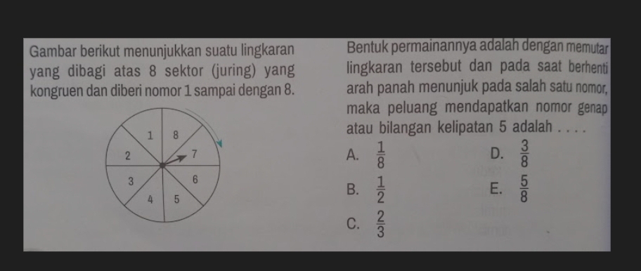 Gambar berikut menunjukkan suatu lingkaran Bentuk permainannya adalah dengan memutar
yang dibagi atas 8 sektor (juring) yang lingkaran tersebut dan pada saat berhenti
kongruen dan diberi nomor 1 sampai dengan 8. arah panah menunjuk pada salah satu nomor,
maka peluang mendapatkan nomor genap
1 8
atau bilangan kelipatan 5 adalah . . . .
N
2 7
A.  1/8   3/8 
D.
3 6
E.
4 5
B.  1/2   5/8 
C.  2/3 