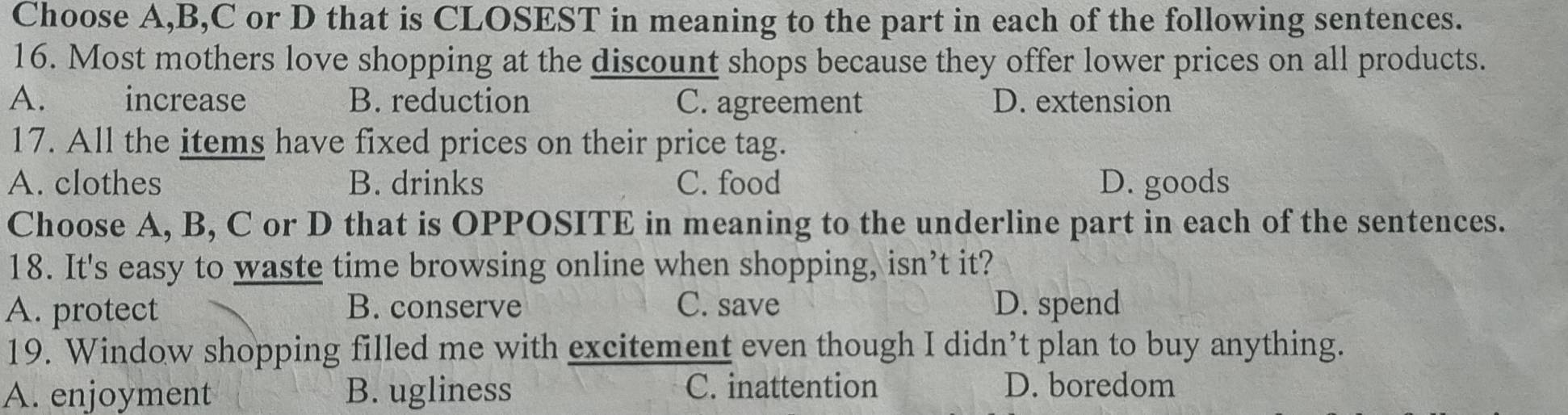 Choose A,B,C or D that is CLOSEST in meaning to the part in each of the following sentences.
16. Most mothers love shopping at the discount shops because they offer lower prices on all products.
A. increase B. reduction C. agreement D. extension
17. All the items have fixed prices on their price tag.
A. clothes B. drinks C. food D. goods
Choose A, B, C or D that is OPPOSITE in meaning to the underline part in each of the sentences.
18. It's easy to waste time browsing online when shopping, isn’t it?
A. protect B. conserve C. save D. spend
19. Window shopping filled me with excitement even though I didn’t plan to buy anything.
A. enjoyment B. ugliness C. inattention D. boredom