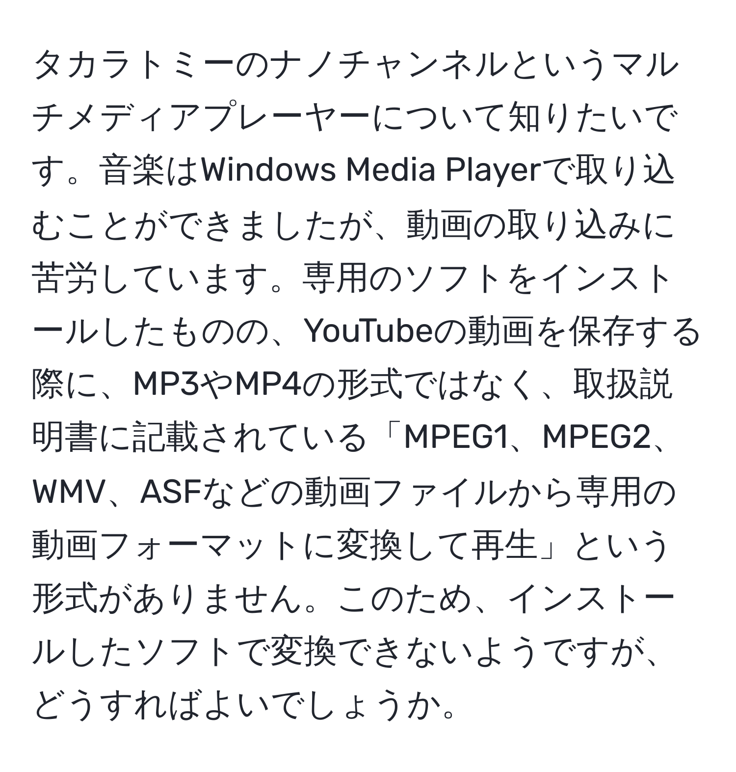 タカラトミーのナノチャンネルというマルチメディアプレーヤーについて知りたいです。音楽はWindows Media Playerで取り込むことができましたが、動画の取り込みに苦労しています。専用のソフトをインストールしたものの、YouTubeの動画を保存する際に、MP3やMP4の形式ではなく、取扱説明書に記載されている「MPEG1、MPEG2、WMV、ASFなどの動画ファイルから専用の動画フォーマットに変換して再生」という形式がありません。このため、インストールしたソフトで変換できないようですが、どうすればよいでしょうか。