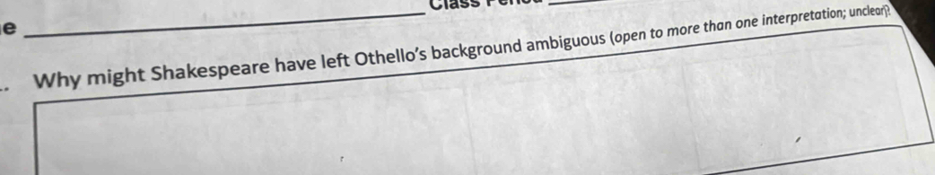 Class 
e 
_Why might Shakespeare have left Othello’s background ambiguous (open to more than one interpretation; uncleor)